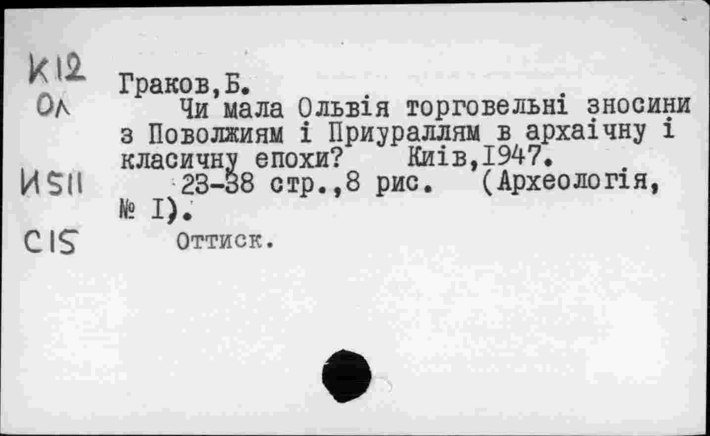 ﻿к
г Граков, Б.
ÖA Чи мала Ольвія торговельні зносини з Поволжиям і Приураллям в архаічну і класичну епохи? Киів,І947.
HSU ^23-38 стр.,8 рис. (Археологія, CIS Оттиск.